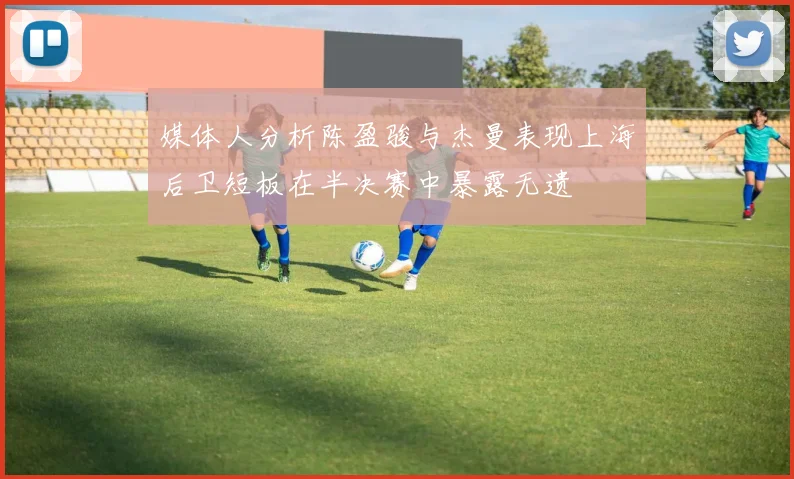媒体人分析陈盈骏与杰曼表现上海后卫短板在半决赛中暴露无遗