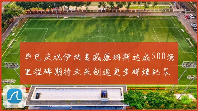 毕巴庆祝伊纳基威廉姆斯达成500场里程碑期待未来创造更多辉煌纪录