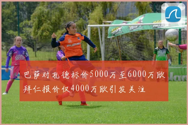 巴萨对孔德标价5000万至6000万欧拜仁报价仅4000万欧引发关注