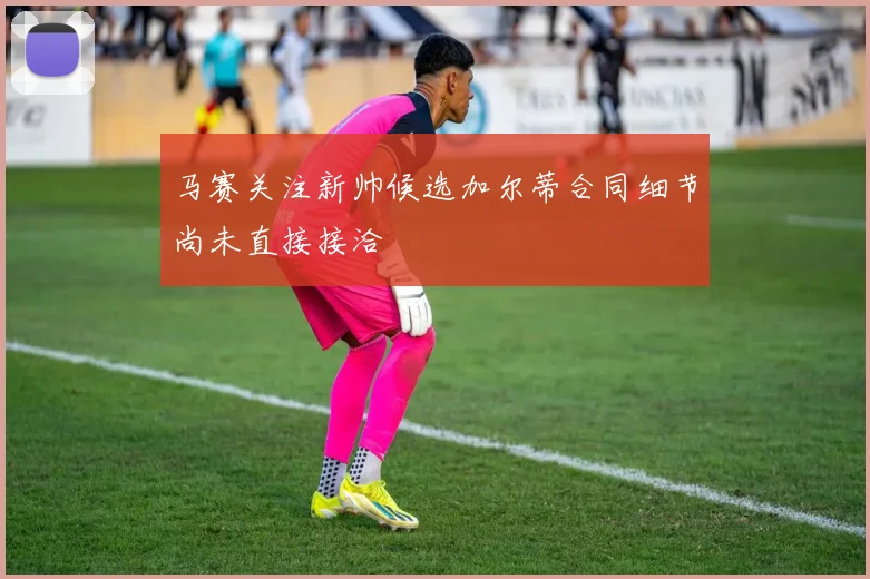 马赛关注新帅候选加尔蒂合同细节尚未直接接洽