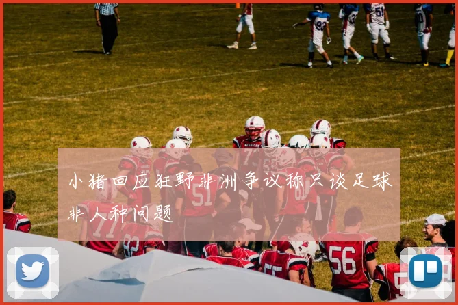 小猪回应狂野非洲争议称只谈足球非人种问题