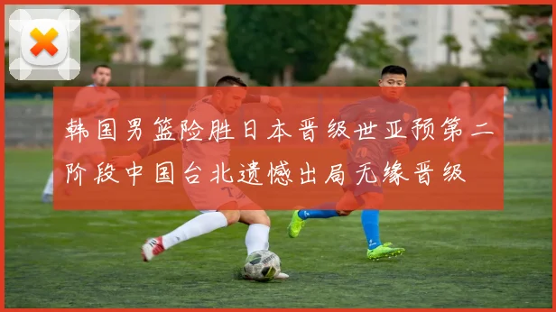 韩国男篮险胜日本晋级世亚预第二阶段中国台北遗憾出局无缘晋级