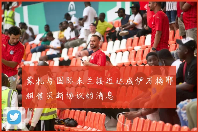 蒙扎与国际米兰接近达成伊万梅耶租借买断协议的消息