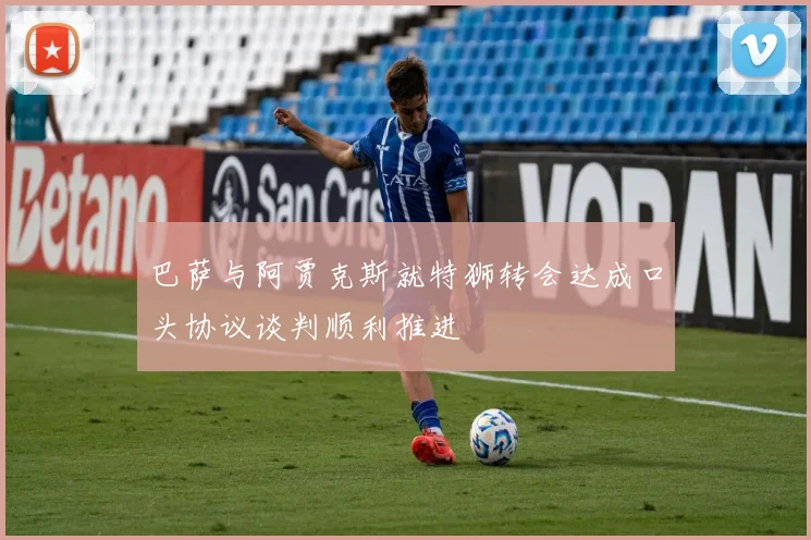 巴萨与阿贾克斯就特狮转会达成口头协议谈判顺利推进