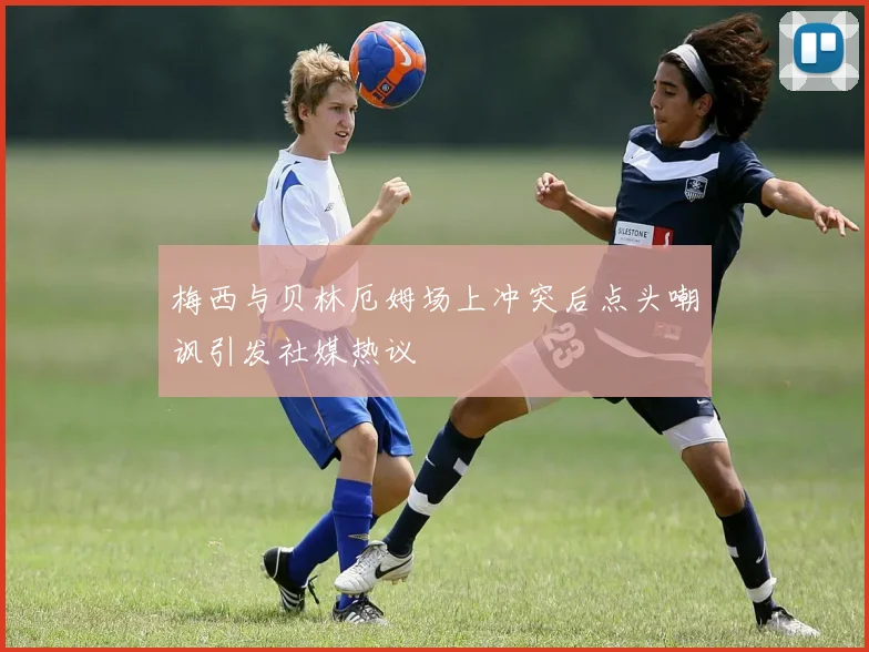 梅西与贝林厄姆场上冲突后点头嘲讽引发社媒热议