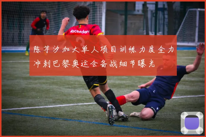 陈芋汐加大单人项目训练力度全力冲刺巴黎奥运会备战细节曝光