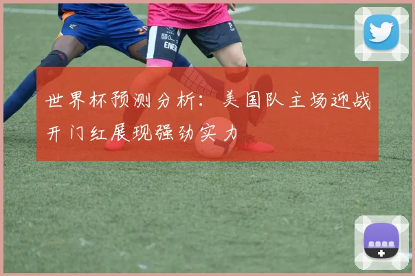 世界杯预测分析：美国队主场迎战开门红展现强劲实力