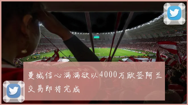 曼城信心满满欲以4000万欧签阿兰交易即将完成