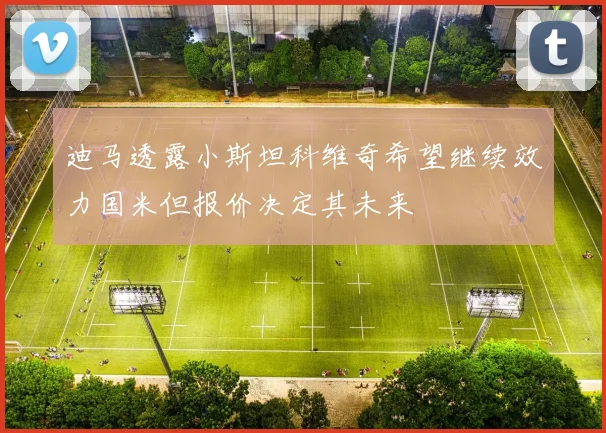 迪马透露小斯坦科维奇希望继续效力国米但报价决定其未来