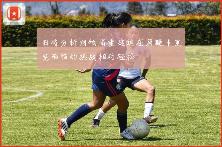 旧将分析利物浦重建迫在眉睫卡里克面临的挑战相对轻松