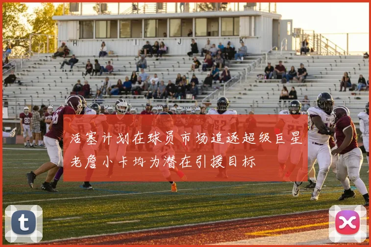 活塞计划在球员市场追逐超级巨星老詹小卡均为潜在引援目标