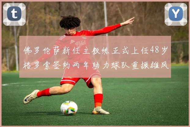 佛罗伦萨新任主教练正式上任48岁格罗索签约两年助力球队重振雄风