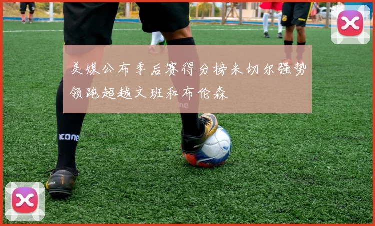 美媒公布季后赛得分榜米切尔强势领跑超越文班和布伦森