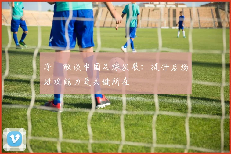 浮嶋敏谈中国足球发展：提升后场进攻能力是关键所在