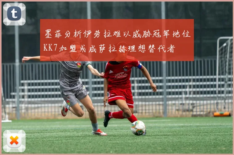 墨菲分析伊劳拉难以威胁冠军地位KK7加盟或成萨拉赫理想替代者
