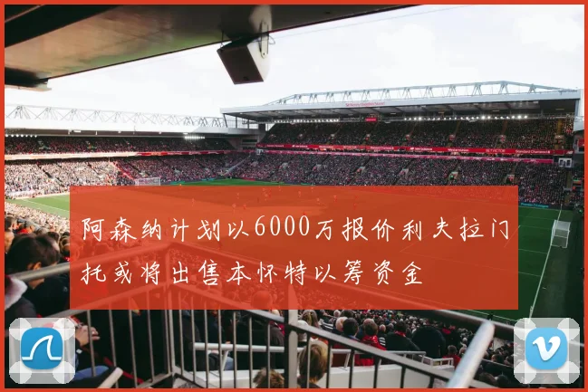 阿森纳计划以6000万报价利夫拉门托或将出售本怀特以筹资金