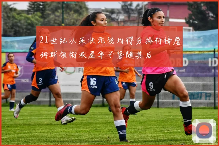 21世纪以来状元场均得分排行榜詹姆斯领衔浓眉华子紧随其后