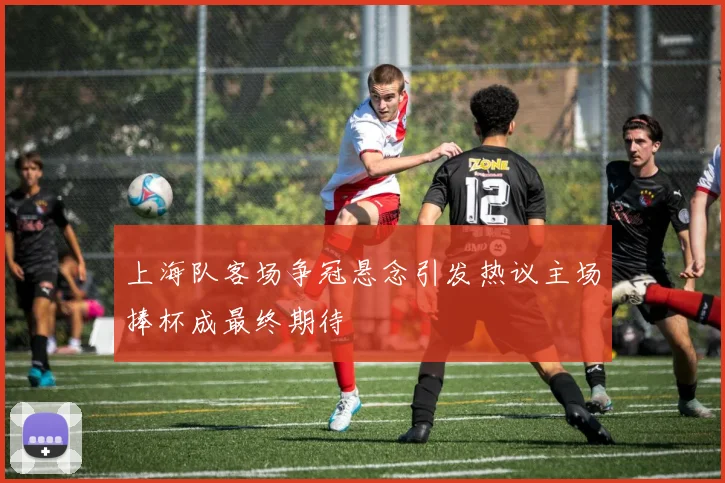 上海队客场争冠悬念引发热议主场捧杯成最终期待