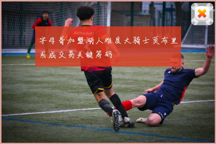字母哥加盟湖人难度大骑士莫布里或成交易关键筹码