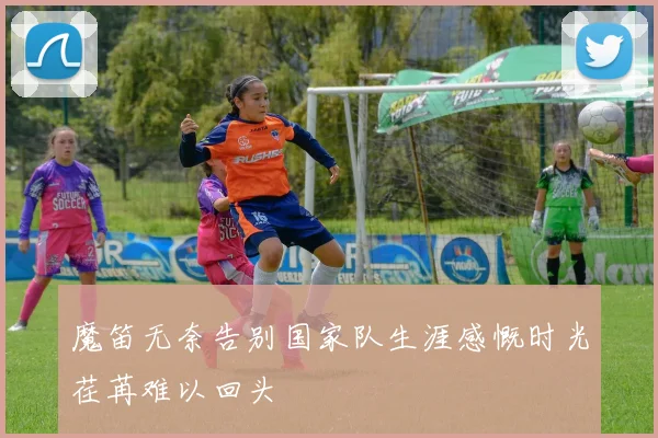 魔笛无奈告别国家队生涯感慨时光荏苒难以回头