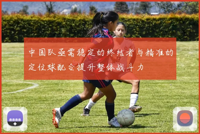 中国队亟需稳定的终结者与精准的定位球配合提升整体战斗力