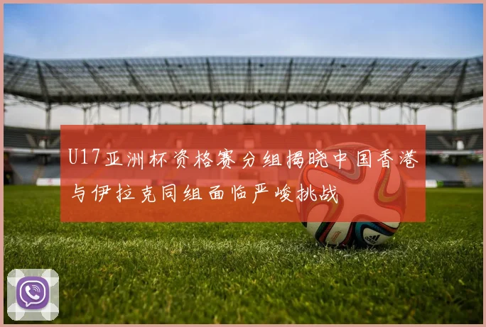 U17亚洲杯资格赛分组揭晓中国香港与伊拉克同组面临严峻挑战