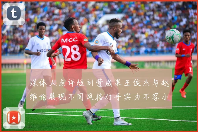 媒体人点评短训营成果王俊杰与赵维伦展现不同风格对手实力不容小觑