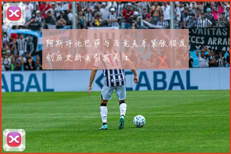 阿斯评论巴萨与马竞关系紧张程度创历史新高引发关注