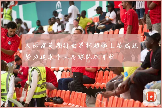 久保建英期待世界杯超越上届成就努力追求个人与球队双丰收