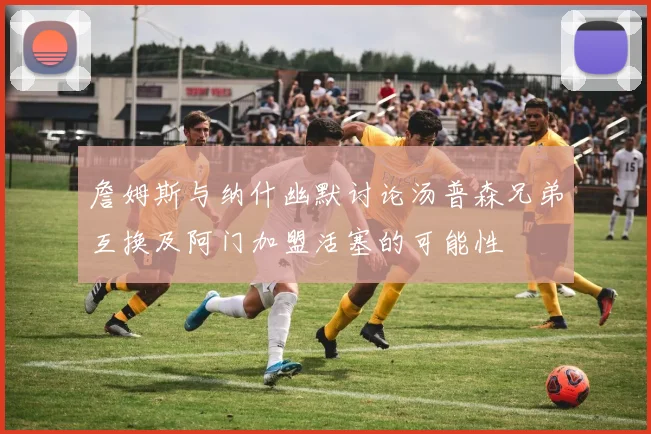 詹姆斯与纳什幽默讨论汤普森兄弟互换及阿门加盟活塞的可能性