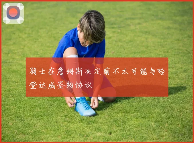骑士在詹姆斯决定前不太可能与哈登达成签约协议