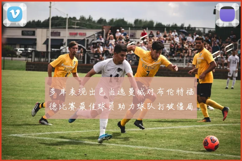 多库表现出色当选曼城对布伦特福德比赛最佳球员助力球队打破僵局