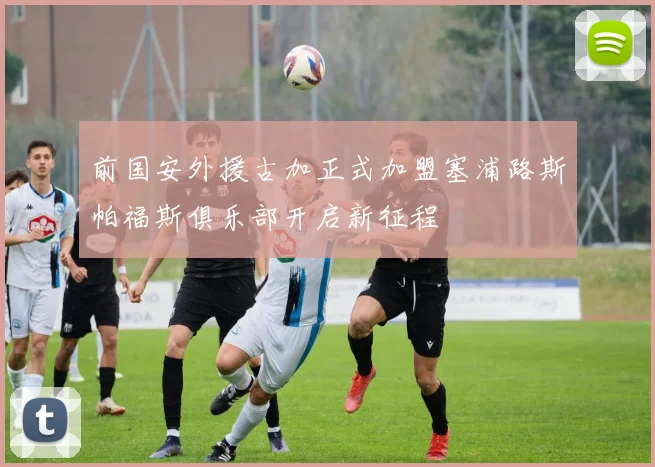 前国安外援古加正式加盟塞浦路斯帕福斯俱乐部开启新征程