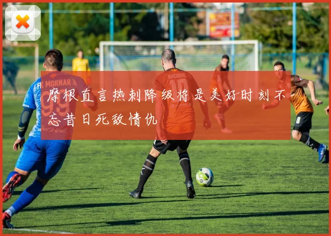 摩根直言热刺降级将是美好时刻不忘昔日死敌情仇